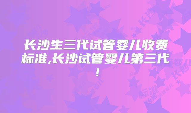 长沙生三代试管婴儿收费标准,长沙试管婴儿第三代!
