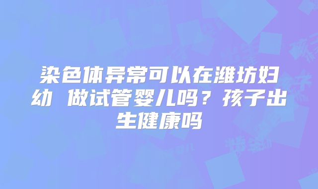 染色体异常可以在潍坊妇幼 做试管婴儿吗?孩子出生健康吗