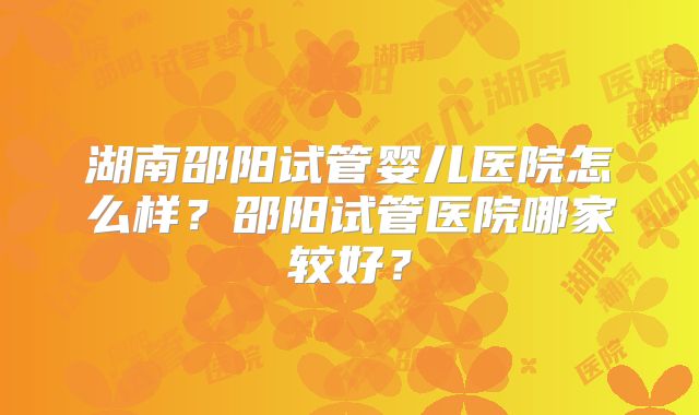湖南邵阳试管婴儿医院怎么样？邵阳试管医院哪家较好？