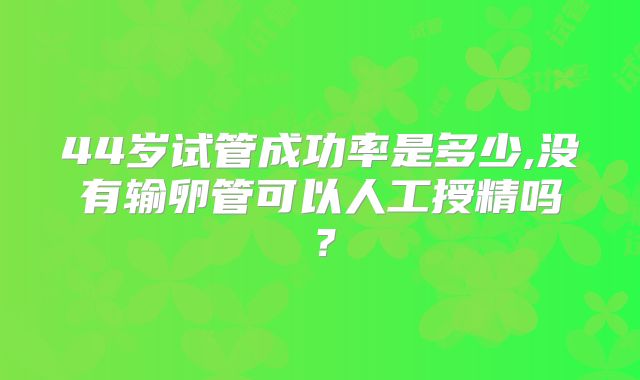 44岁试管成功率是多少,没有输卵管可以人工授精吗？