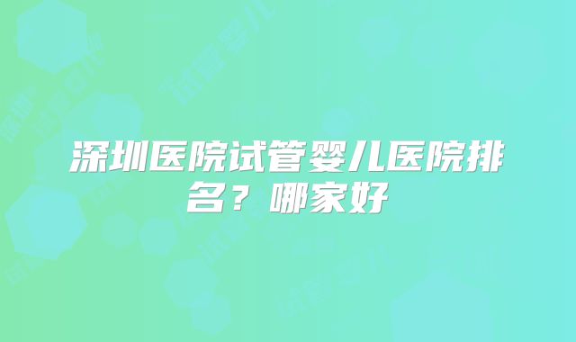 深圳医院试管婴儿医院排名？哪家好