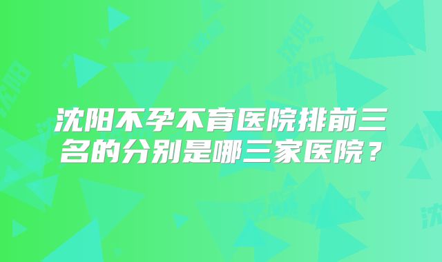 沈阳不孕不育医院排前三名的分别是哪三家医院?