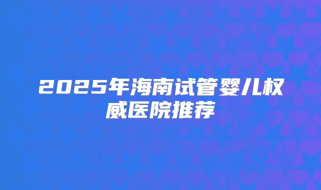 2025年海南试管婴儿权威医院推荐