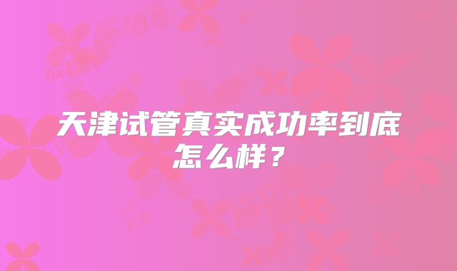 天津试管真实成功率到底怎么样？