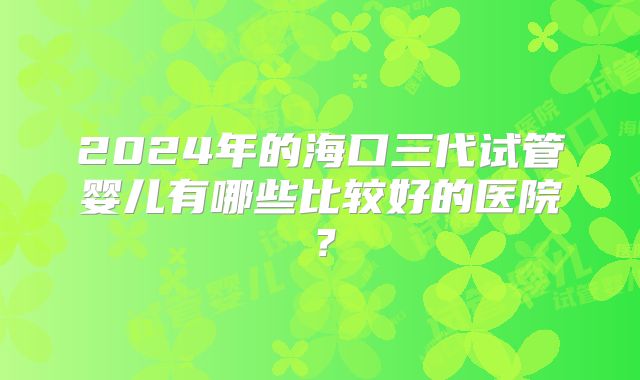 2024年的海口三代试管婴儿有哪些比较好的医院？