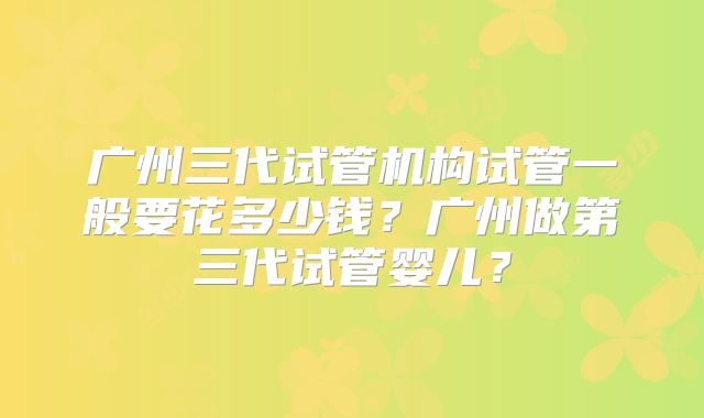 广州三代试管机构试管一般要花多少钱？广州做第三代试管婴儿？