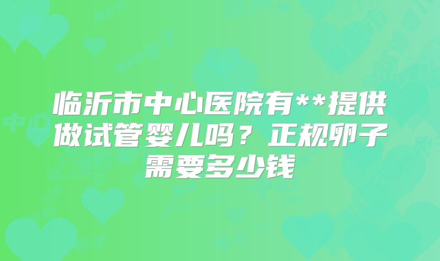 临沂市中心医院有**提供做试管婴儿吗?正规卵子需要多少钱