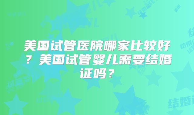 美国试管医院哪家比较好?美国试管婴儿需要结婚证吗?