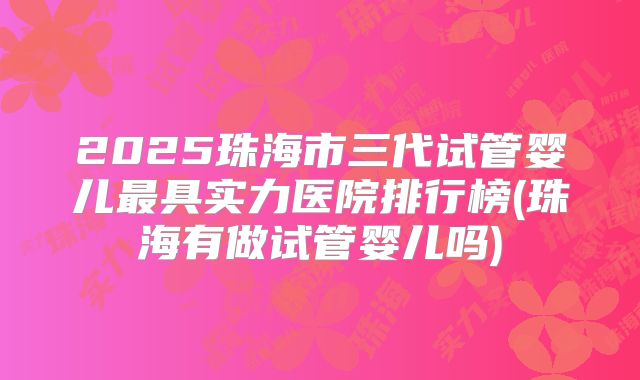 2025珠海市三代试管婴儿最具实力医院排行榜(珠海有做试管婴儿吗)