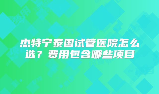 杰特宁泰国试管医院怎么选？费用包含哪些项目