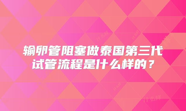 输卵管阻塞做泰国第三代试管流程是什么样的？
