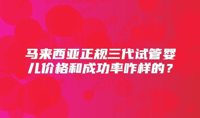 马来西亚正规三代试管婴儿价格和成功率咋样的?