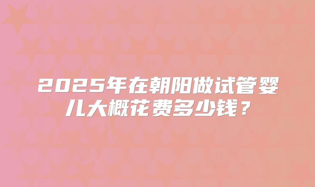 2025年在朝阳做试管婴儿大概花费多少钱?