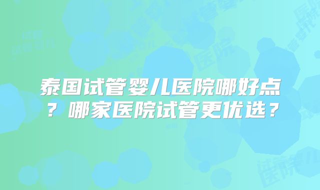 泰国试管婴儿医院哪好点？哪家医院试管更优选？