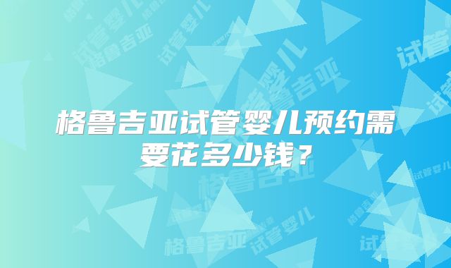 格鲁吉亚试管婴儿预约需要花多少钱？