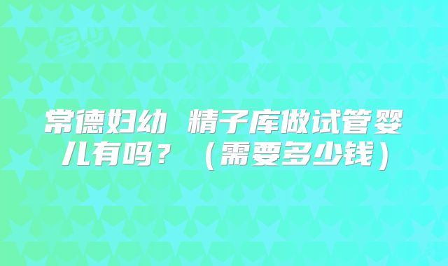 常德妇幼 精子库做试管婴儿有吗？（需要多少钱）