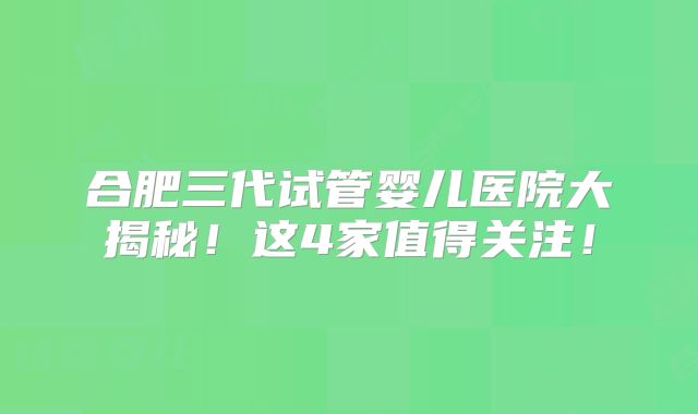 合肥三代试管婴儿医院大揭秘！这4家值得关注！