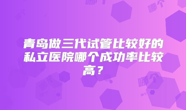 青岛做三代试管比较好的私立医院哪个成功率比较高？