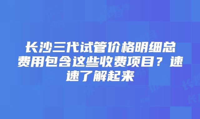 长沙三代试管价格明细总费用包含这些收费项目？速速了解起来