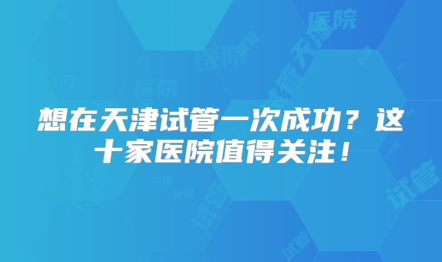 想在天津试管一次成功？这十家医院值得关注！