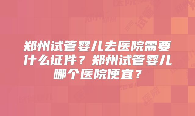 郑州试管婴儿去医院需要什么证件？郑州试管婴儿哪个医院便宜？