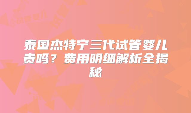 泰国杰特宁三代试管婴儿贵吗？费用明细解析全揭秘