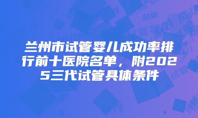 兰州市试管婴儿成功率排行前十医院名单,附2025三代试管具体条件