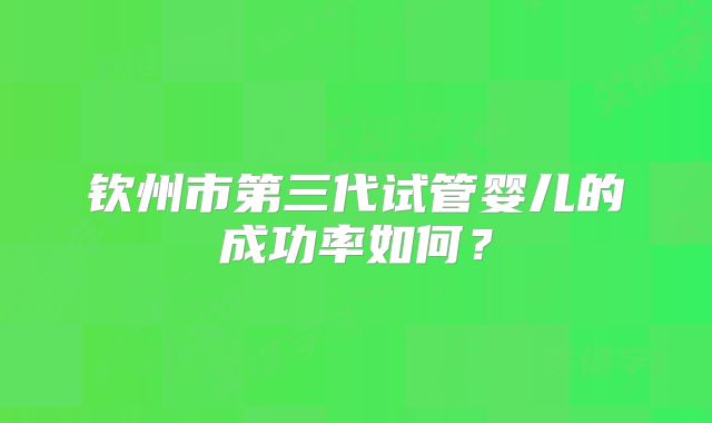 钦州市第三代试管婴儿的成功率如何？