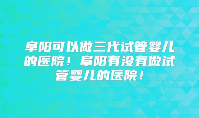 阜阳可以做三代试管婴儿的医院!阜阳有没有做试管婴儿的医院!