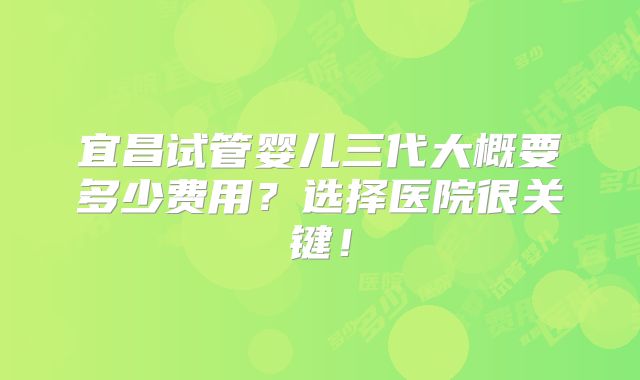 宜昌试管婴儿三代大概要多少费用？选择医院很关键！