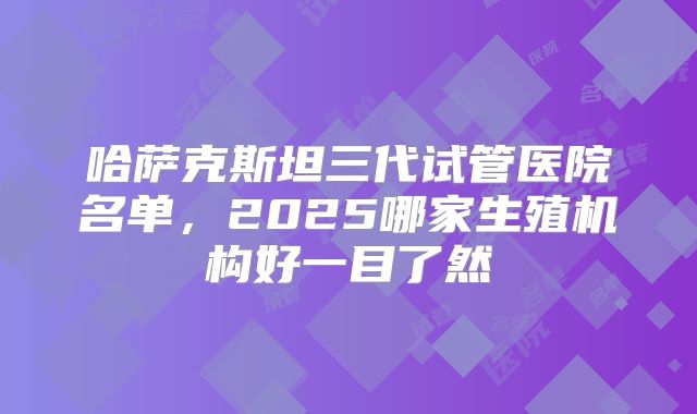 哈萨克斯坦三代试管医院名单，2025哪家生殖机构好一目了然