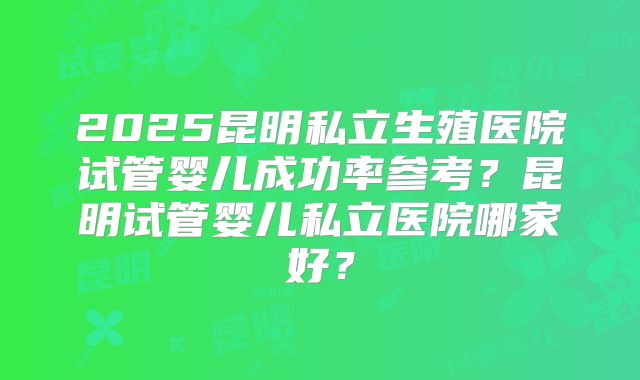 2025昆明私立生殖医院试管婴儿成功率参考？昆明试管婴儿私立医院哪家好？