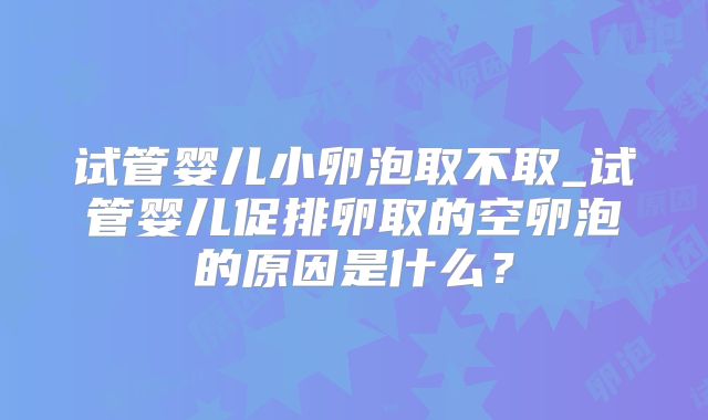 试管婴儿小卵泡取不取_试管婴儿促排卵取的空卵泡的原因是什么？