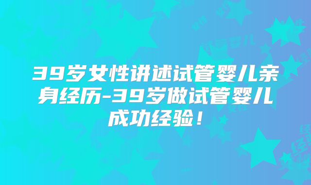 39岁女性讲述试管婴儿亲身经历-39岁做试管婴儿成功经验！