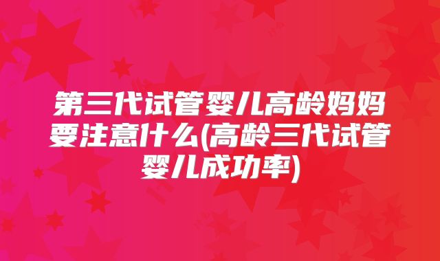 第三代试管婴儿高龄妈妈要注意什么(高龄三代试管婴儿成功率)