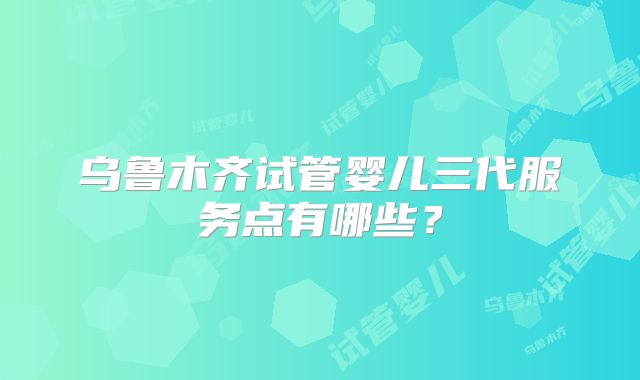 乌鲁木齐试管婴儿三代服务点有哪些?