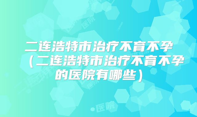 二连浩特市治疗不育不孕(二连浩特市治疗不育不孕的医院有哪些)