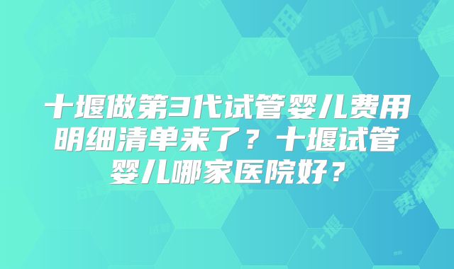 十堰做第3代试管婴儿费用明细清单来了？十堰试管婴儿哪家医院好？