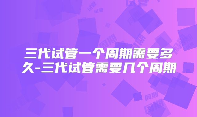 三代试管一个周期需要多久-三代试管需要几个周期