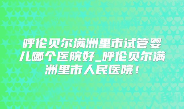 呼伦贝尔满洲里市试管婴儿哪个医院好_呼伦贝尔满洲里市人民医院！