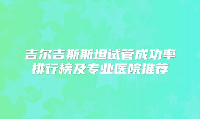 吉尔吉斯斯坦试管成功率排行榜及专业医院推荐
