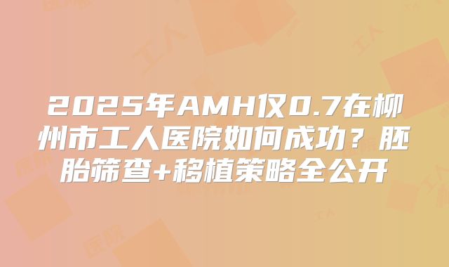 2025年AMH仅0.7在柳州市工人医院如何成功？胚胎筛查+移植策略全公开