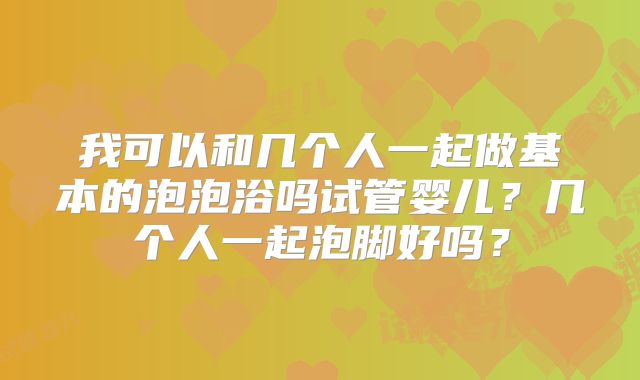 我可以和几个人一起做基本的泡泡浴吗试管婴儿？几个人一起泡脚好吗？
