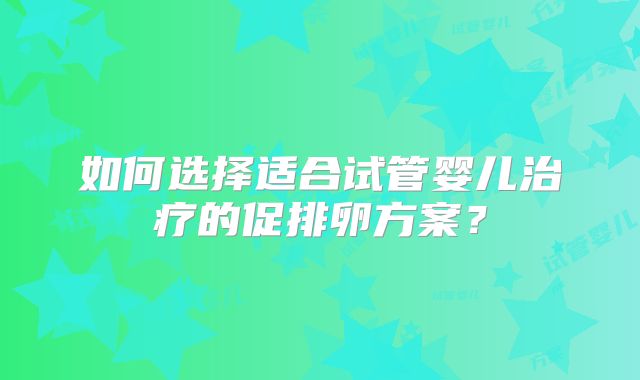 如何选择适合试管婴儿治疗的促排卵方案？