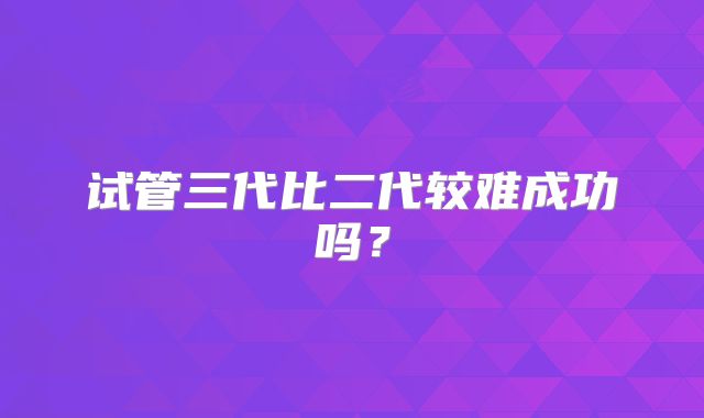 试管三代比二代较难成功吗？