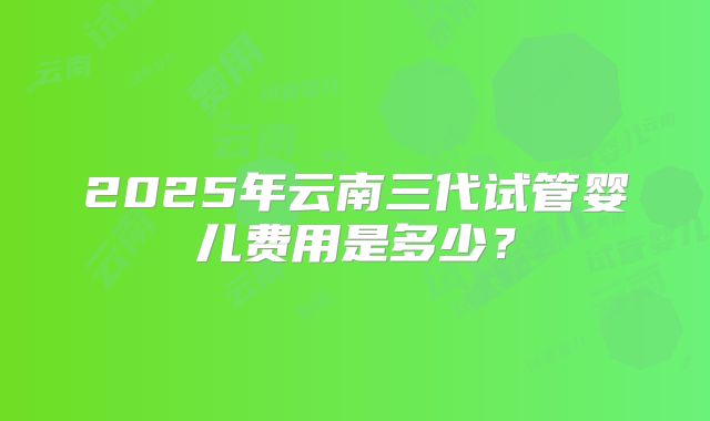 2025年云南三代试管婴儿费用是多少？