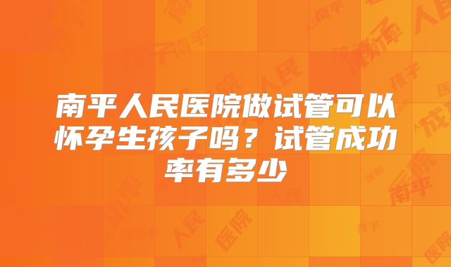 南平人民医院做试管可以怀孕生孩子吗？试管成功率有多少