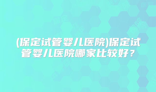 (保定试管婴儿医院)保定试管婴儿医院哪家比较好?