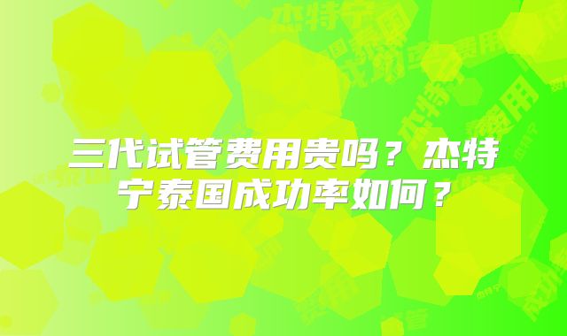 三代试管费用贵吗?杰特宁泰国成功率如何?