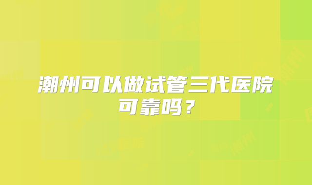 潮州可以做试管三代医院可靠吗?